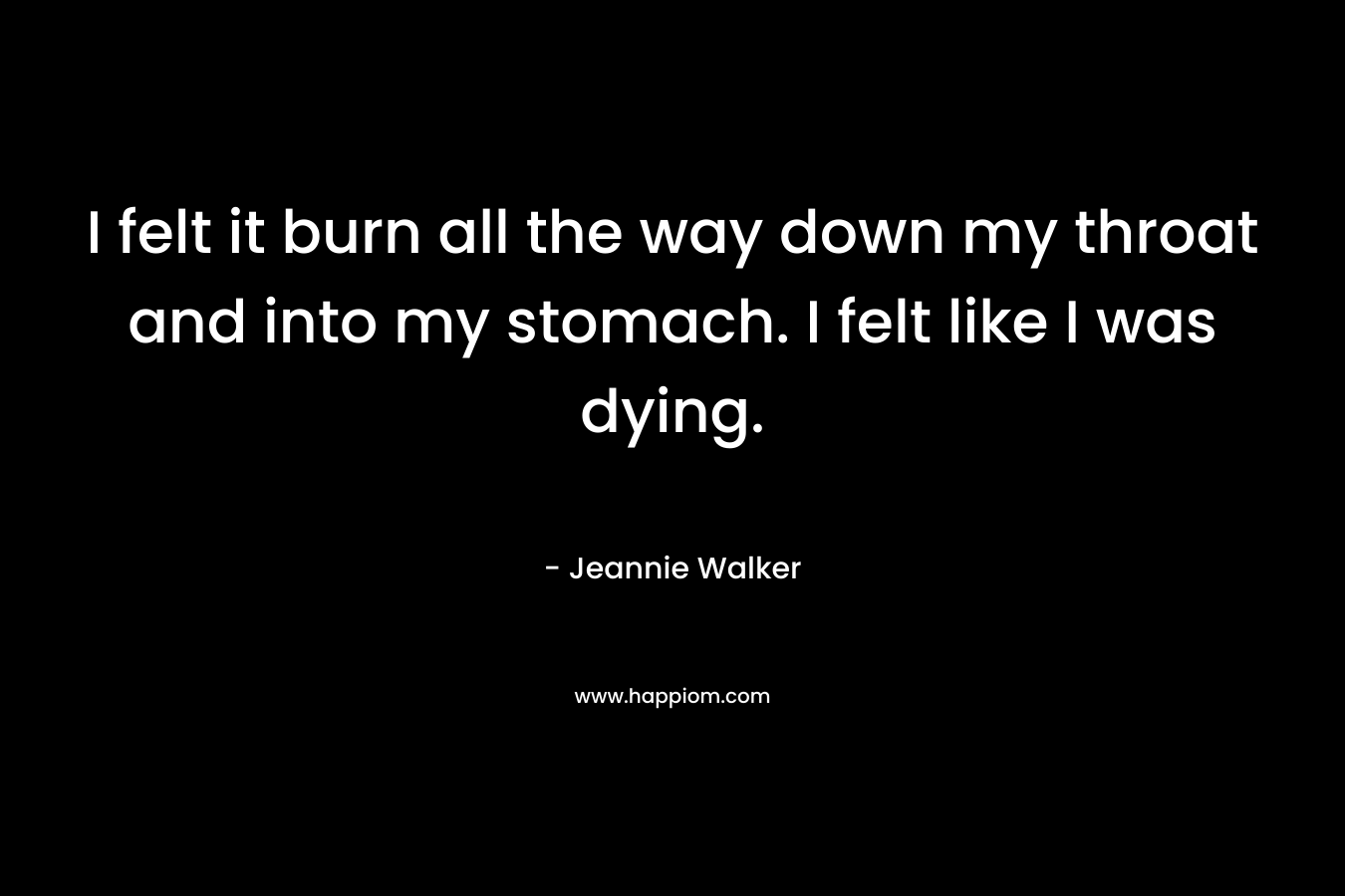 I felt it burn all the way down my throat and into my stomach. I felt like I was dying. – Jeannie Walker