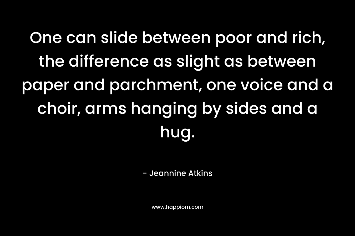 One can slide between poor and rich, the difference as slight as between paper and parchment, one voice and a choir, arms hanging by sides and a hug. – Jeannine Atkins