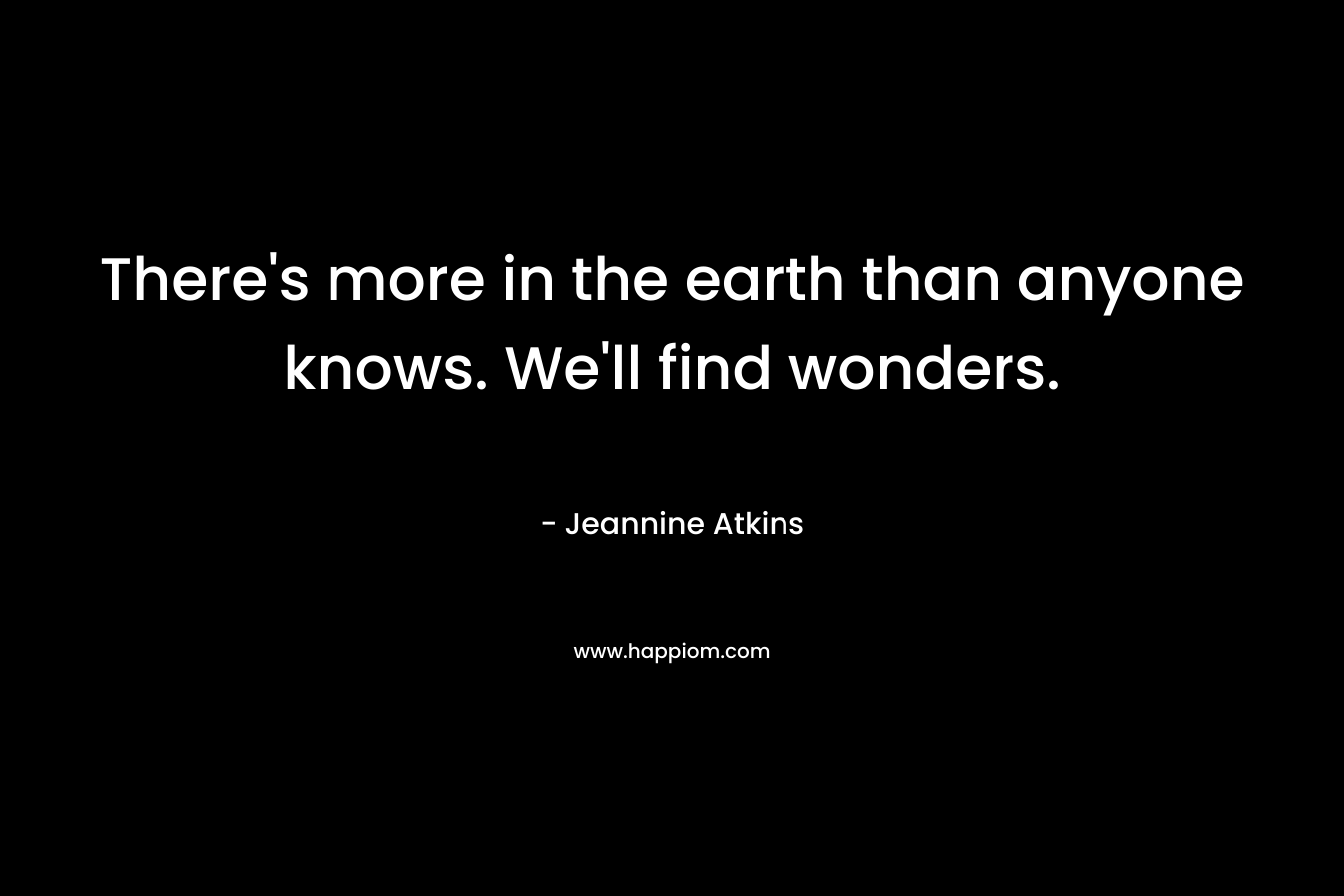 There's more in the earth than anyone knows. We'll find wonders.