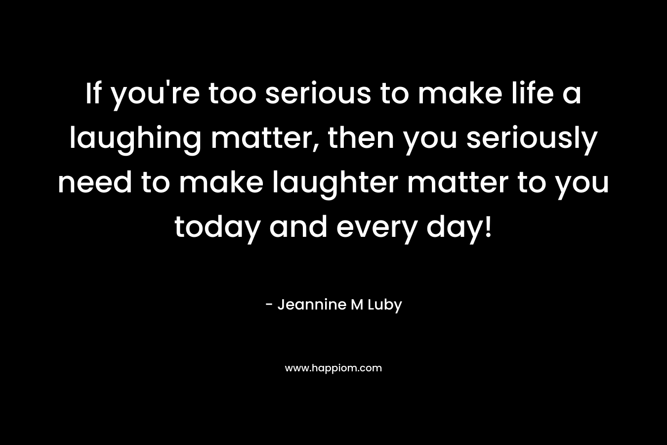 If you’re too serious to make life a laughing matter, then you seriously need to make laughter matter to you today and every day! – Jeannine M Luby
