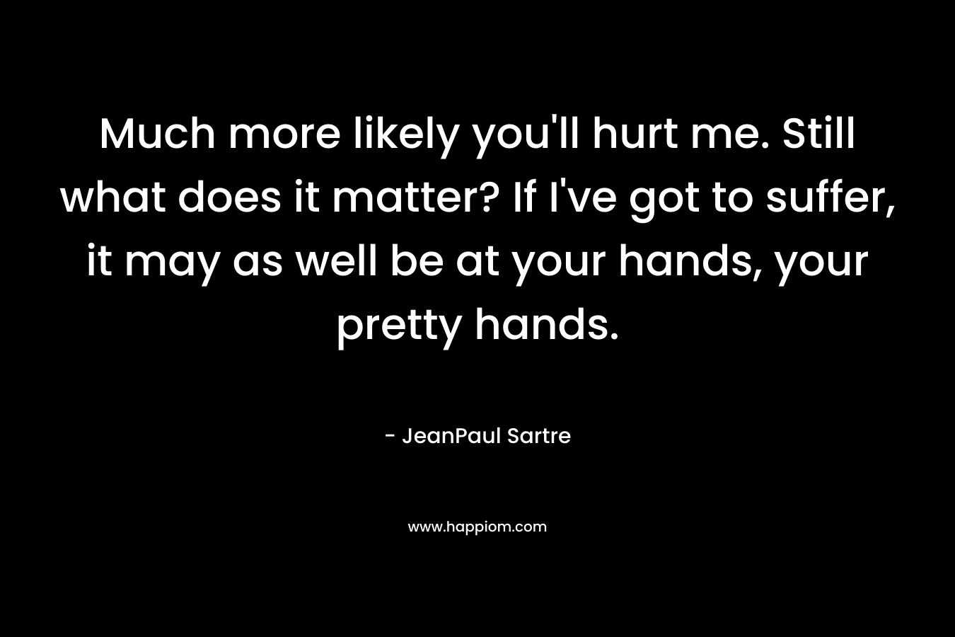 Much more likely you'll hurt me. Still what does it matter? If I've got to suffer, it may as well be at your hands, your pretty hands.