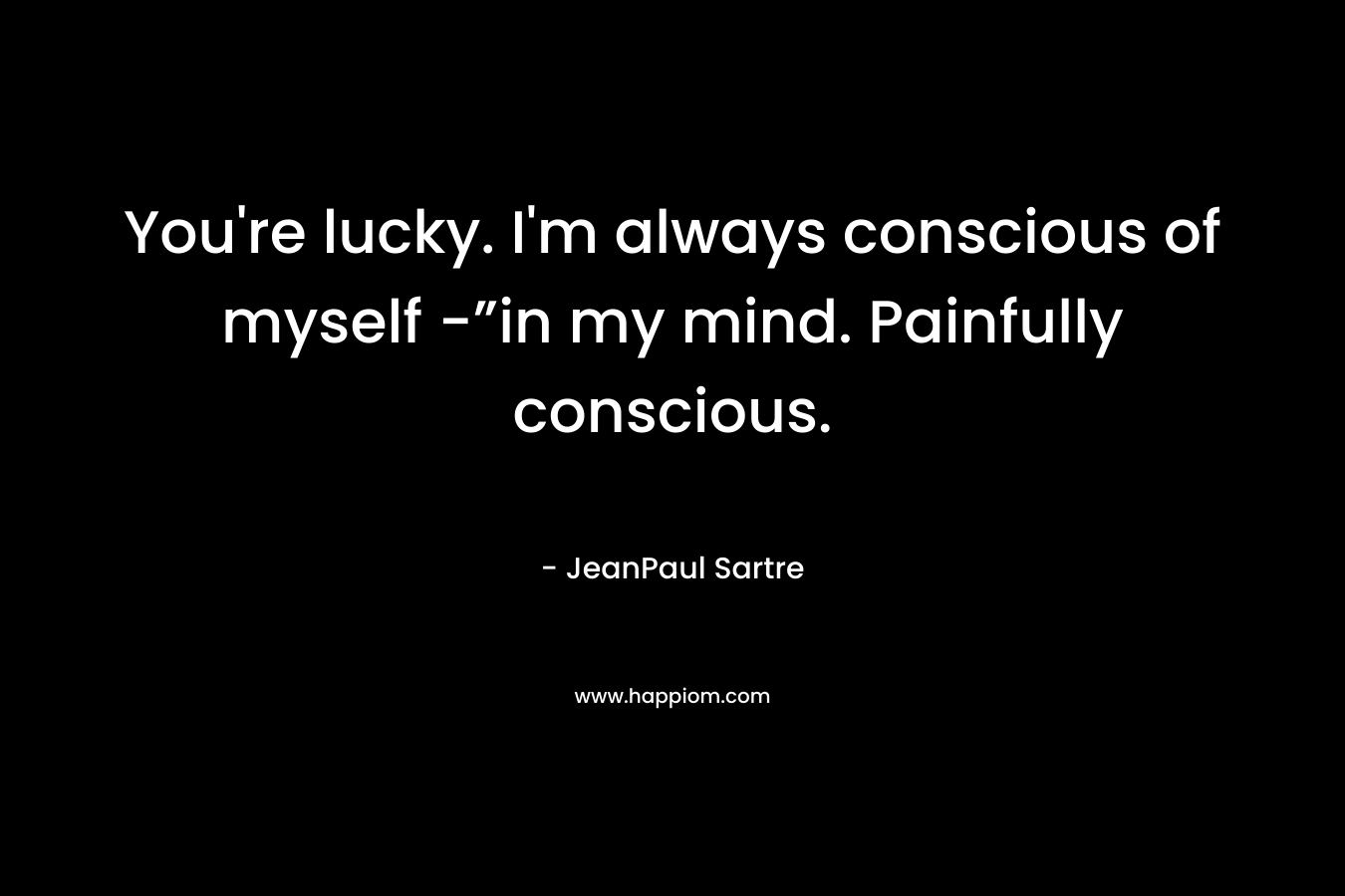 You're lucky. I'm always conscious of myself -”in my mind. Painfully conscious.