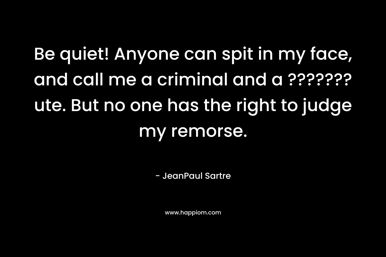 Be quiet! Anyone can spit in my face, and call me a criminal and a ???????ute. But no one has the right to judge my remorse. – JeanPaul Sartre