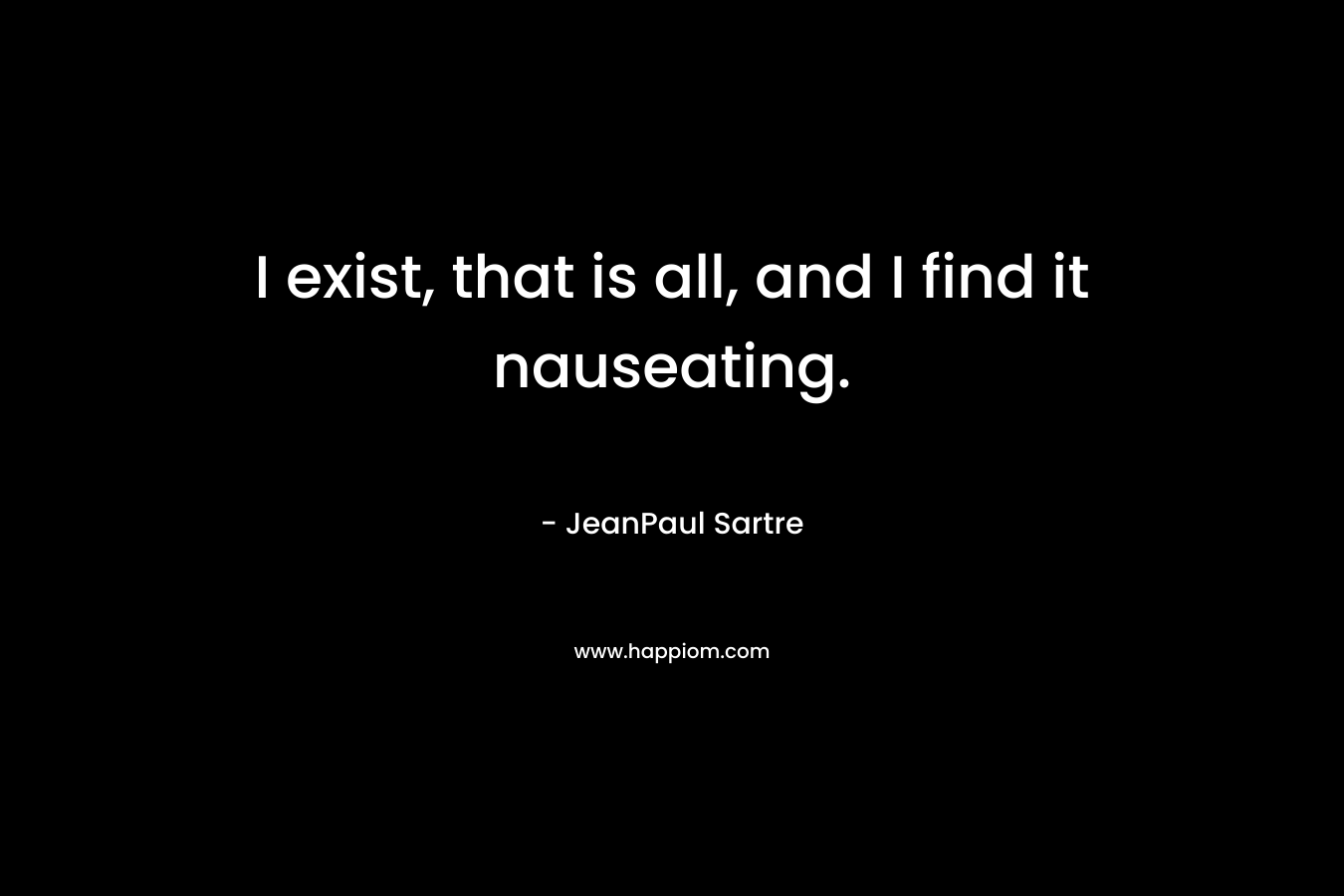 I exist, that is all, and I find it nauseating. – JeanPaul Sartre