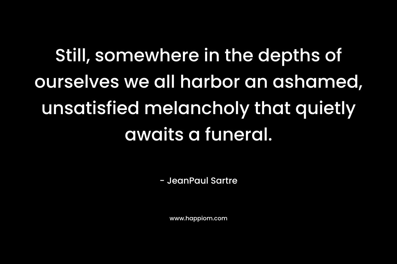 Still, somewhere in the depths of ourselves we all harbor an ashamed, unsatisfied melancholy that quietly awaits a funeral.