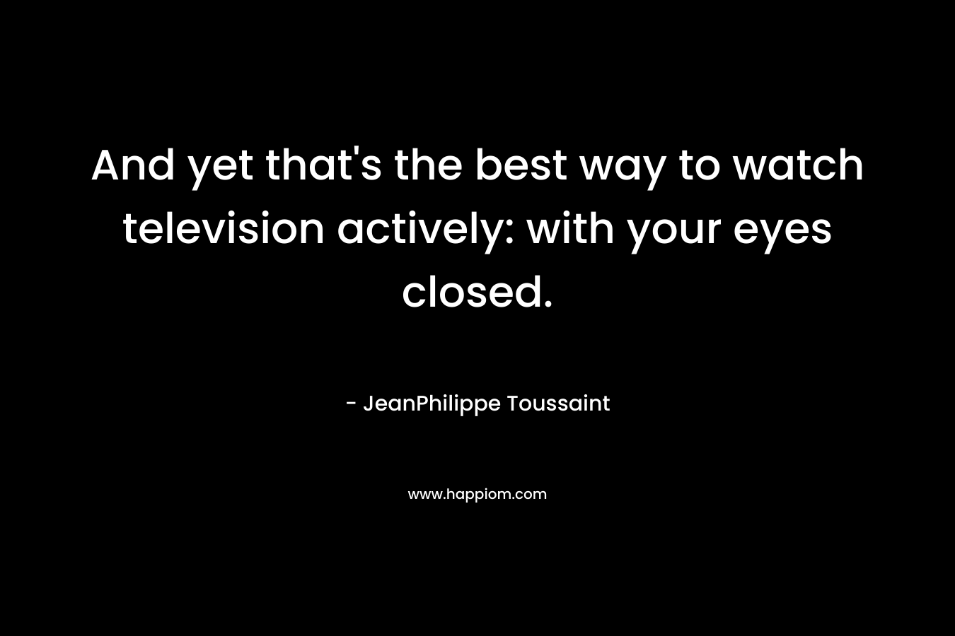 And yet that’s the best way to watch television actively: with your eyes closed. – JeanPhilippe Toussaint