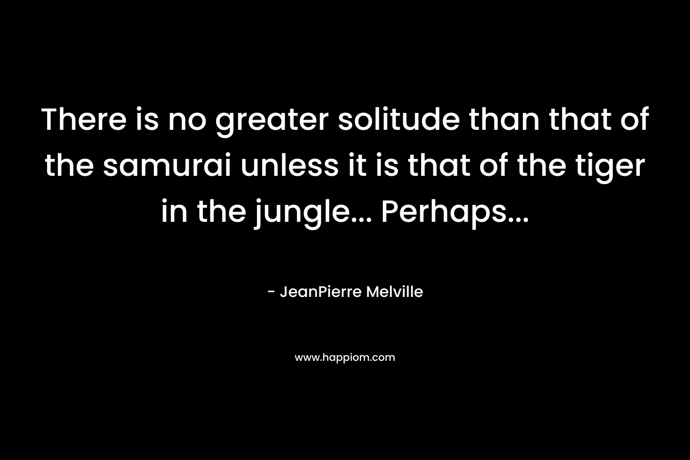There is no greater solitude than that of the samurai unless it is that of the tiger in the jungle… Perhaps… – JeanPierre Melville