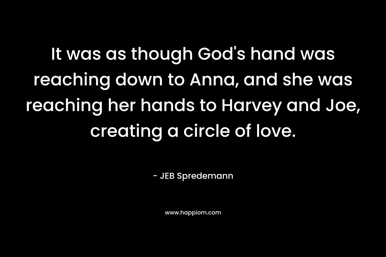 It was as though God’s hand was reaching down to Anna, and she was reaching her hands to Harvey and Joe, creating a circle of love. – JEB Spredemann