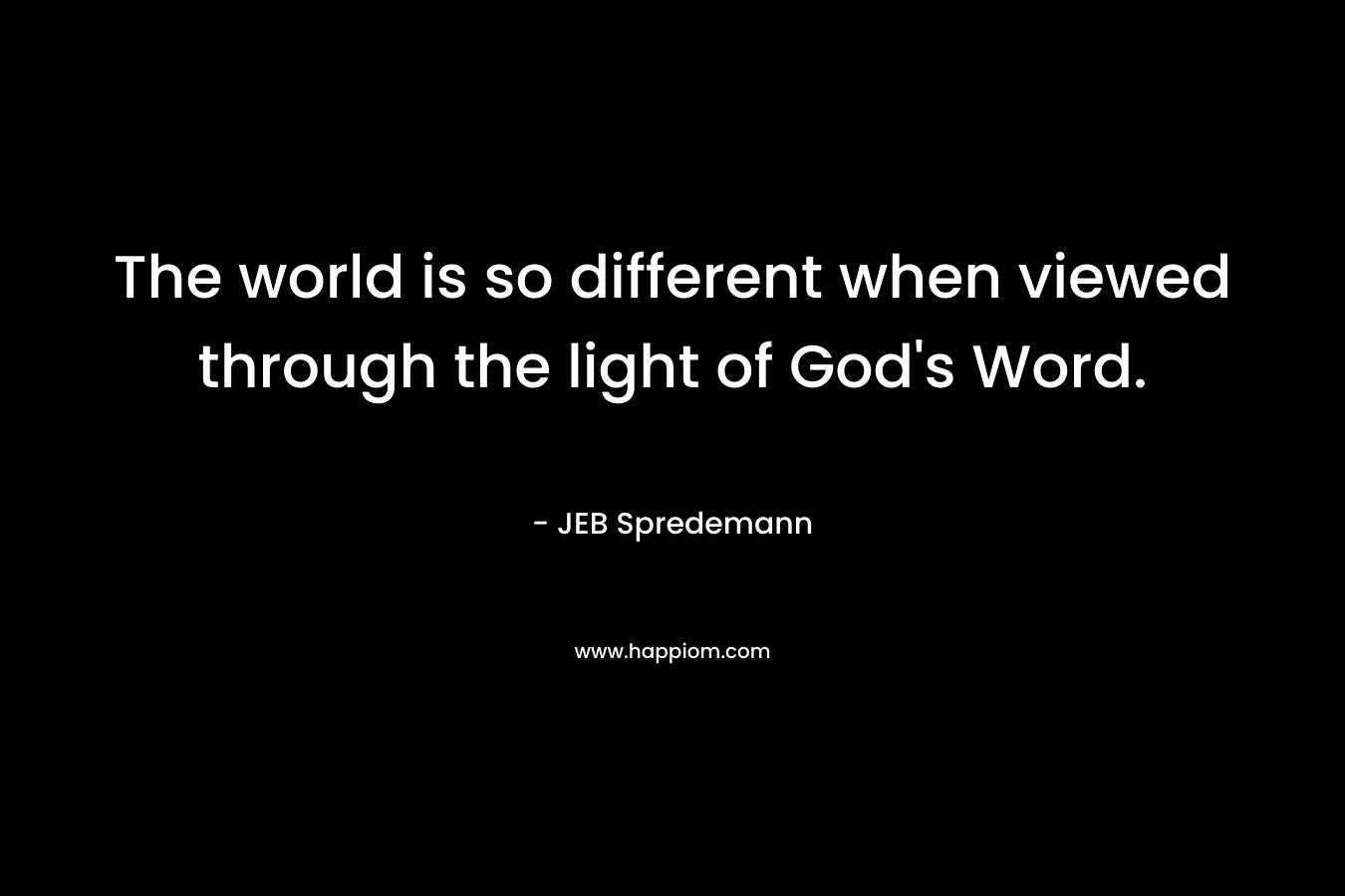The world is so different when viewed through the light of God’s Word. – JEB Spredemann