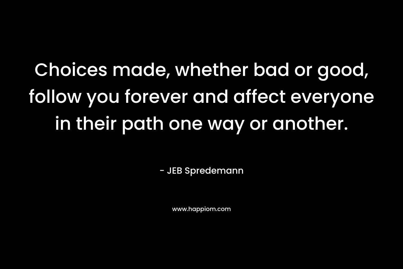 Choices made, whether bad or good, follow you forever and affect everyone in their path one way or another. – JEB Spredemann