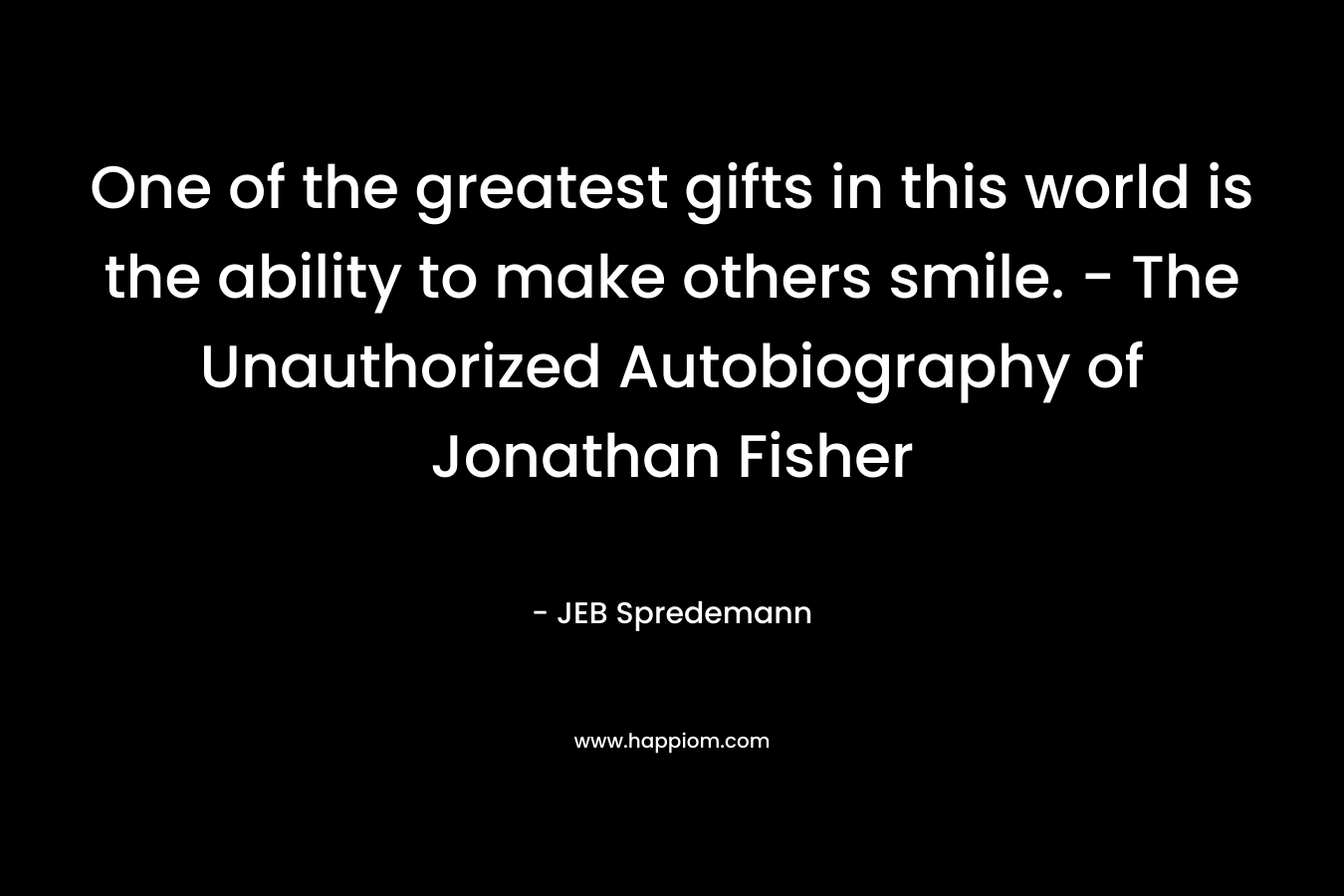 One of the greatest gifts in this world is the ability to make others smile. – The Unauthorized Autobiography of Jonathan Fisher – JEB Spredemann