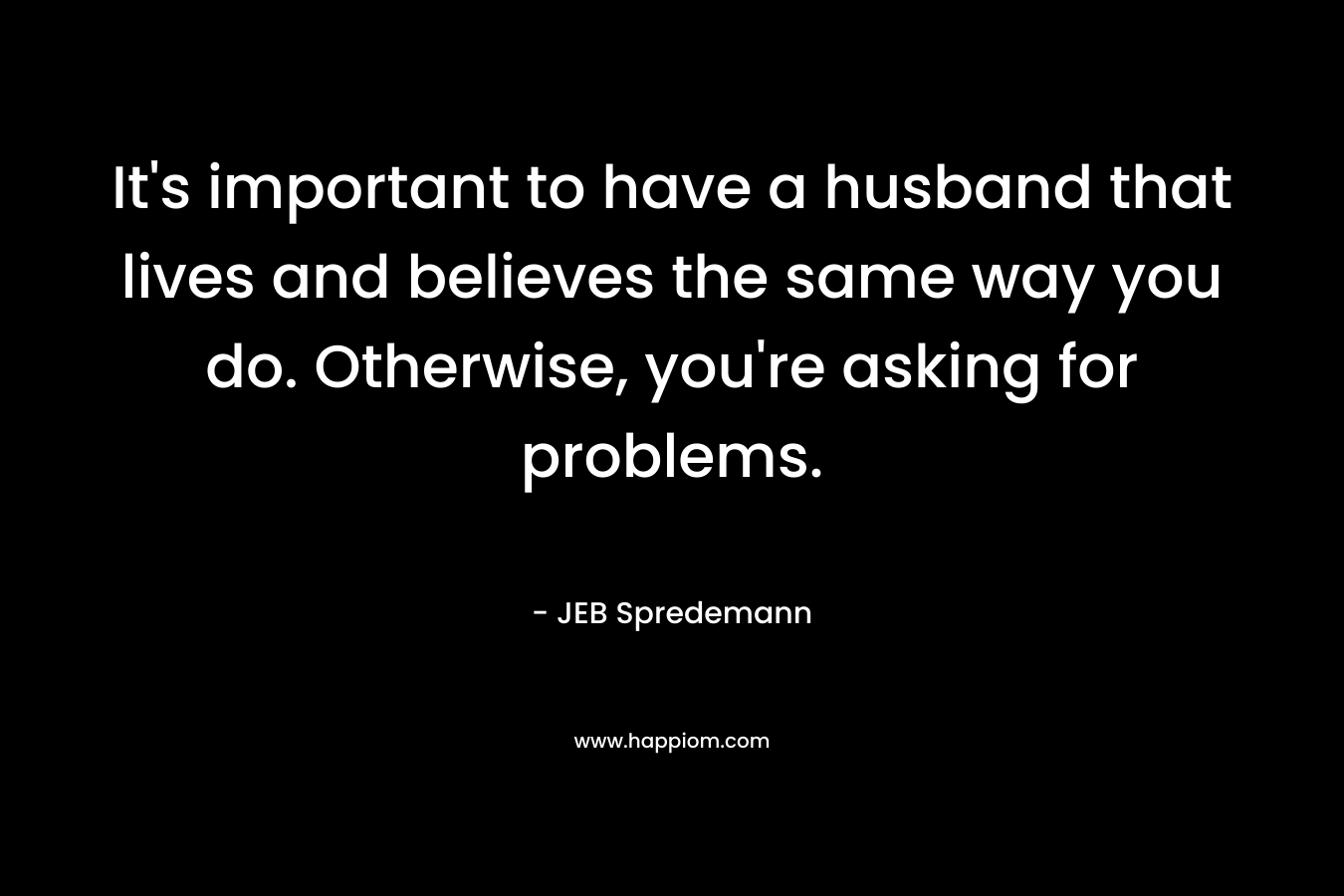 It's important to have a husband that lives and believes the same way you do. Otherwise, you're asking for problems.
