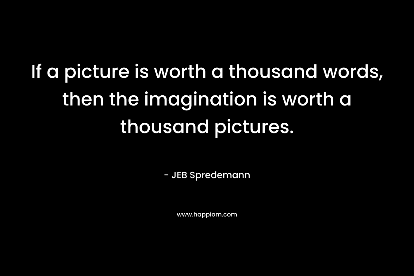 If a picture is worth a thousand words, then the imagination is worth a thousand pictures.