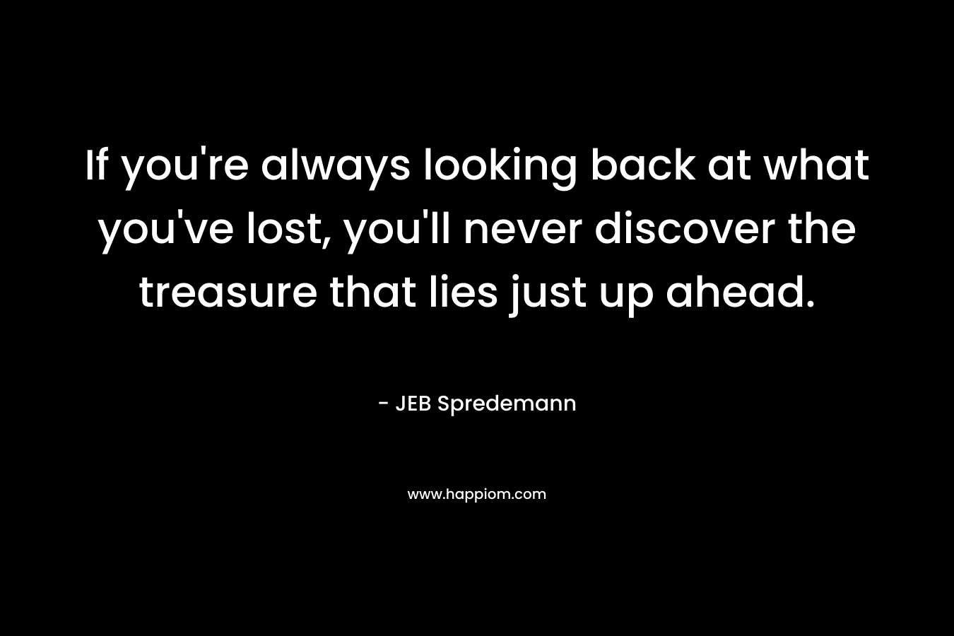 If you're always looking back at what you've lost, you'll never discover the treasure that lies just up ahead.