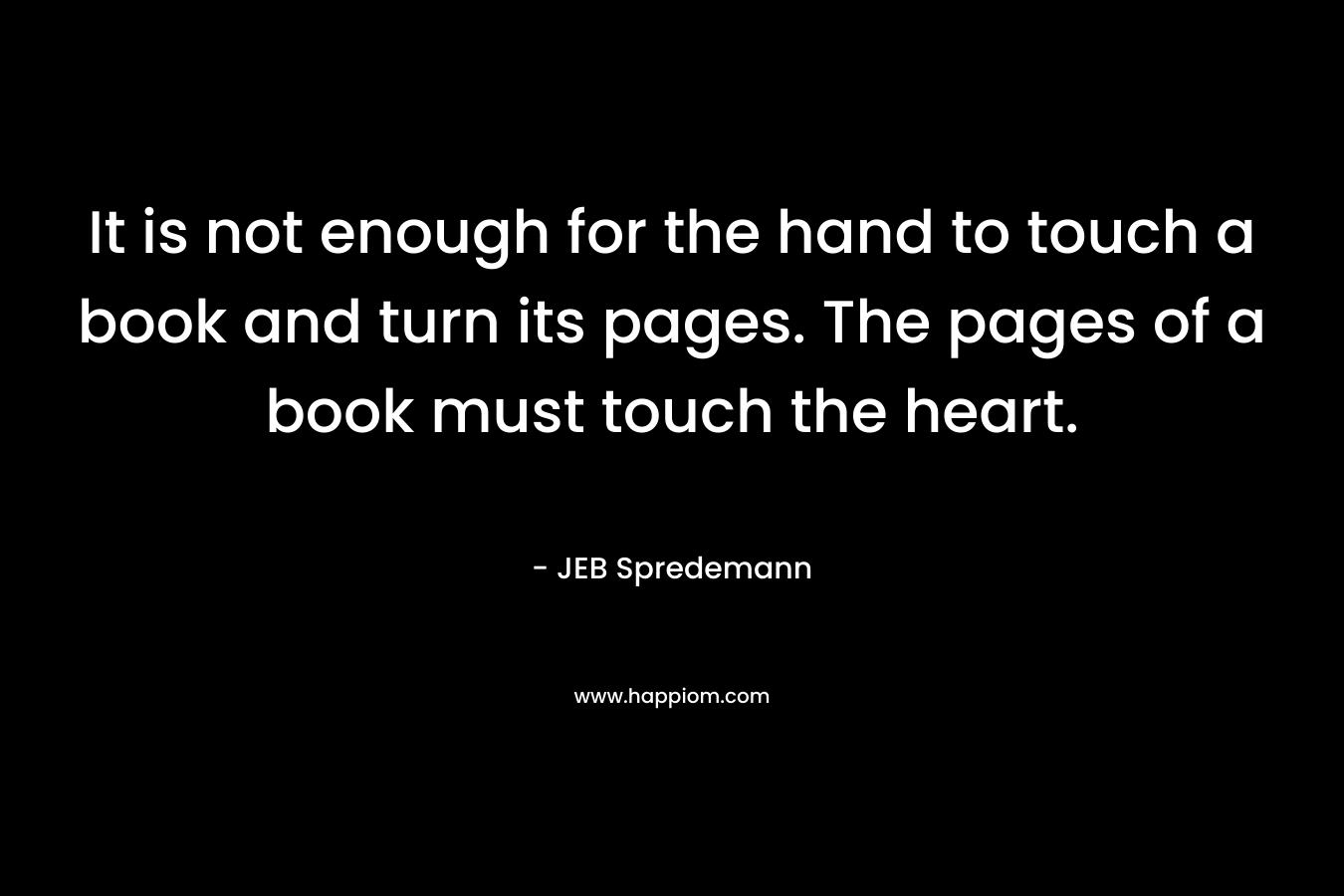 It is not enough for the hand to touch a book and turn its pages. The pages of a book must touch the heart. – JEB Spredemann