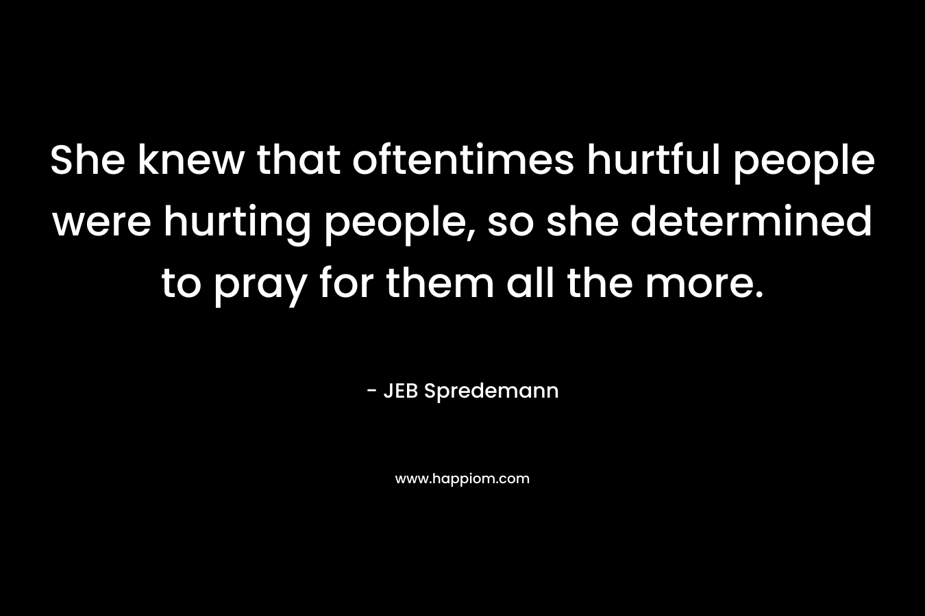 She knew that oftentimes hurtful people were hurting people, so she determined to pray for them all the more. – JEB Spredemann