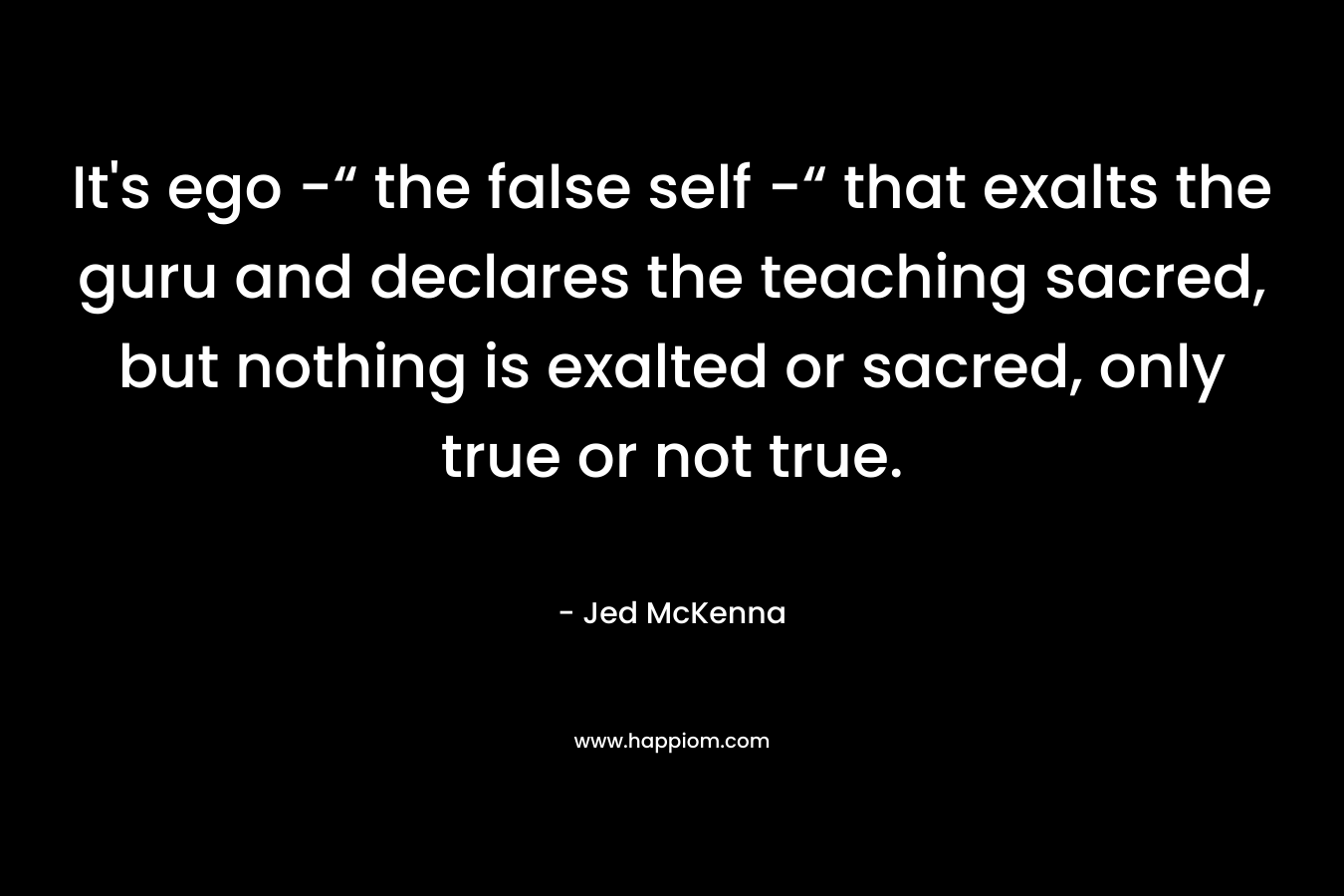 It's ego -“ the false self -“ that exalts the guru and declares the teaching sacred, but nothing is exalted or sacred, only true or not true.