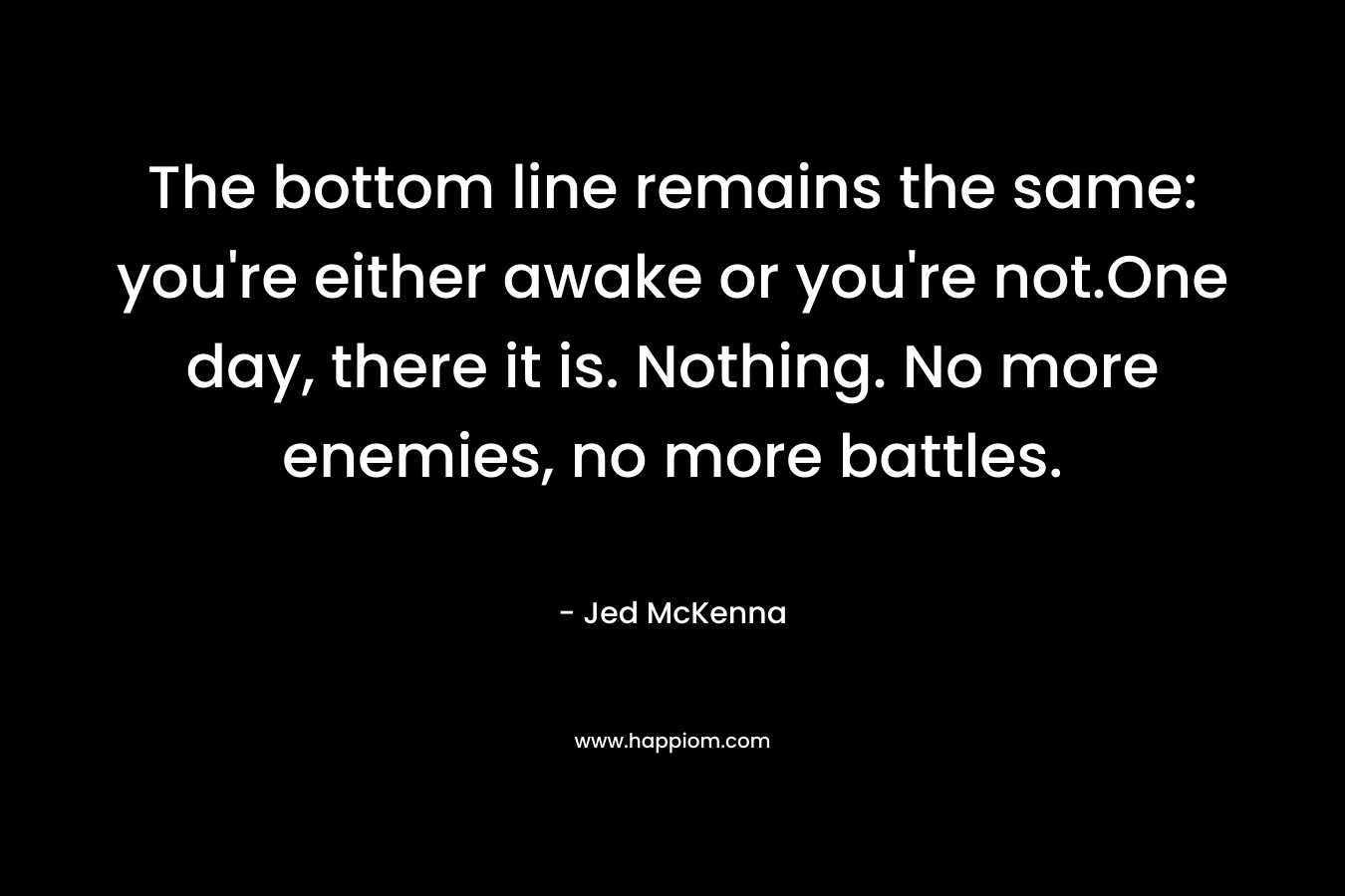 The bottom line remains the same: you’re either awake or you’re not.One day, there it is. Nothing. No more enemies, no more battles. – Jed McKenna