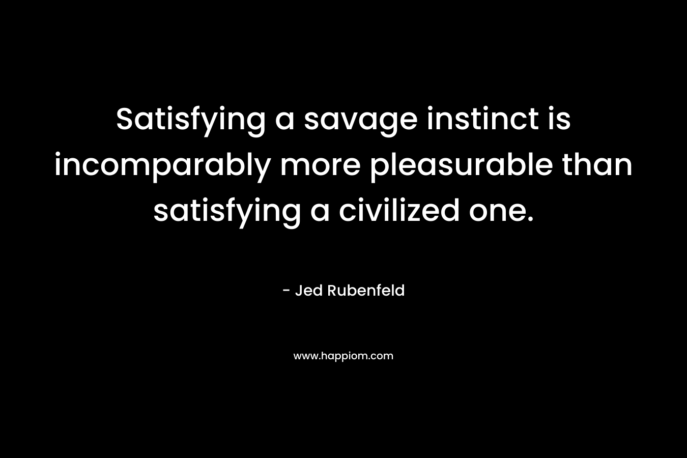 Satisfying a savage instinct is incomparably more pleasurable than satisfying a civilized one. – Jed Rubenfeld