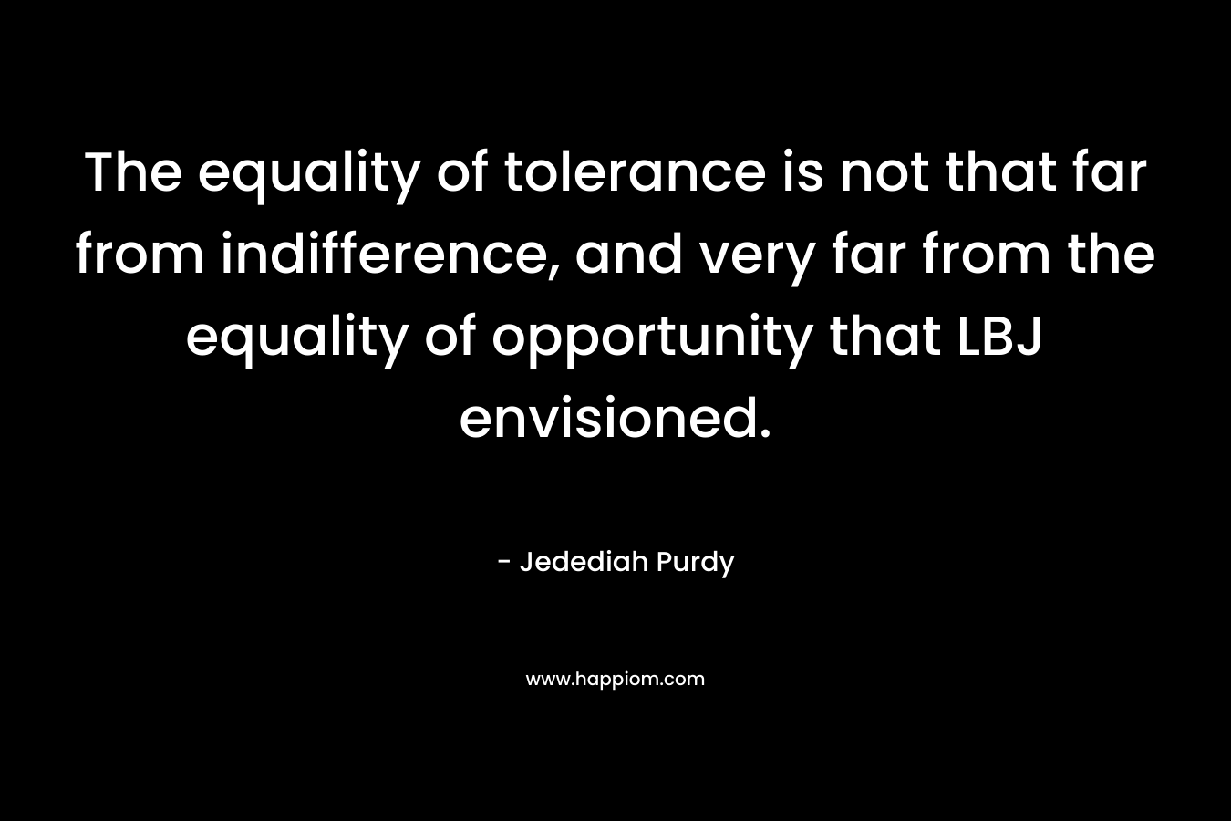The equality of tolerance is not that far from indifference, and very far from the equality of opportunity that LBJ envisioned. – Jedediah Purdy