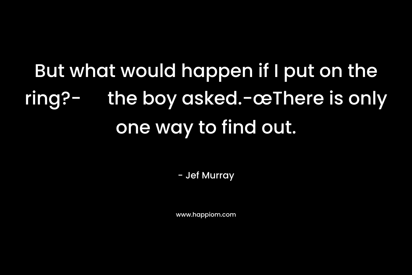 But what would happen if I put on the ring?- the boy asked.-œThere is only one way to find out. – Jef Murray