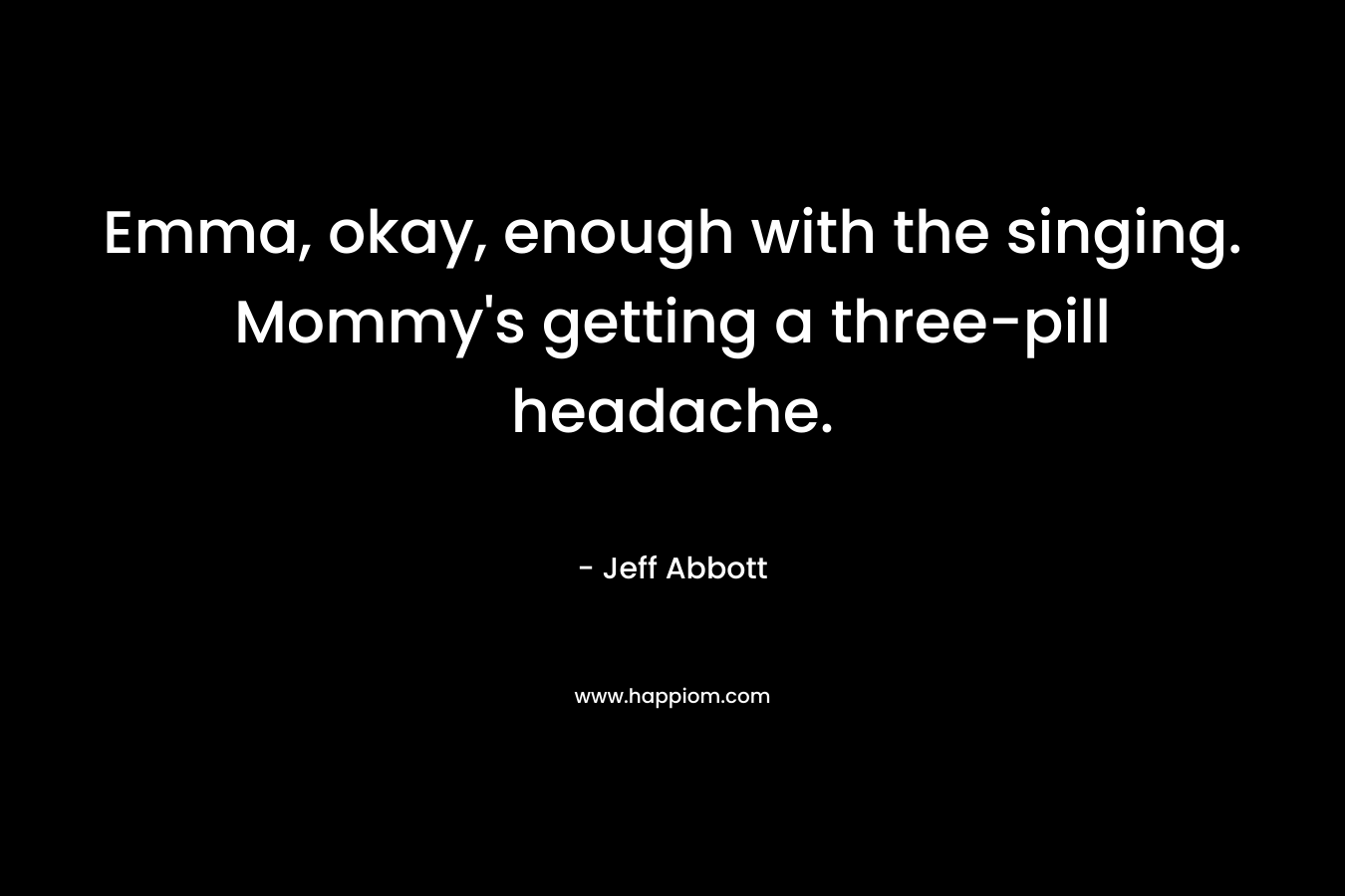 Emma, okay, enough with the singing. Mommy’s getting a three-pill headache. – Jeff Abbott
