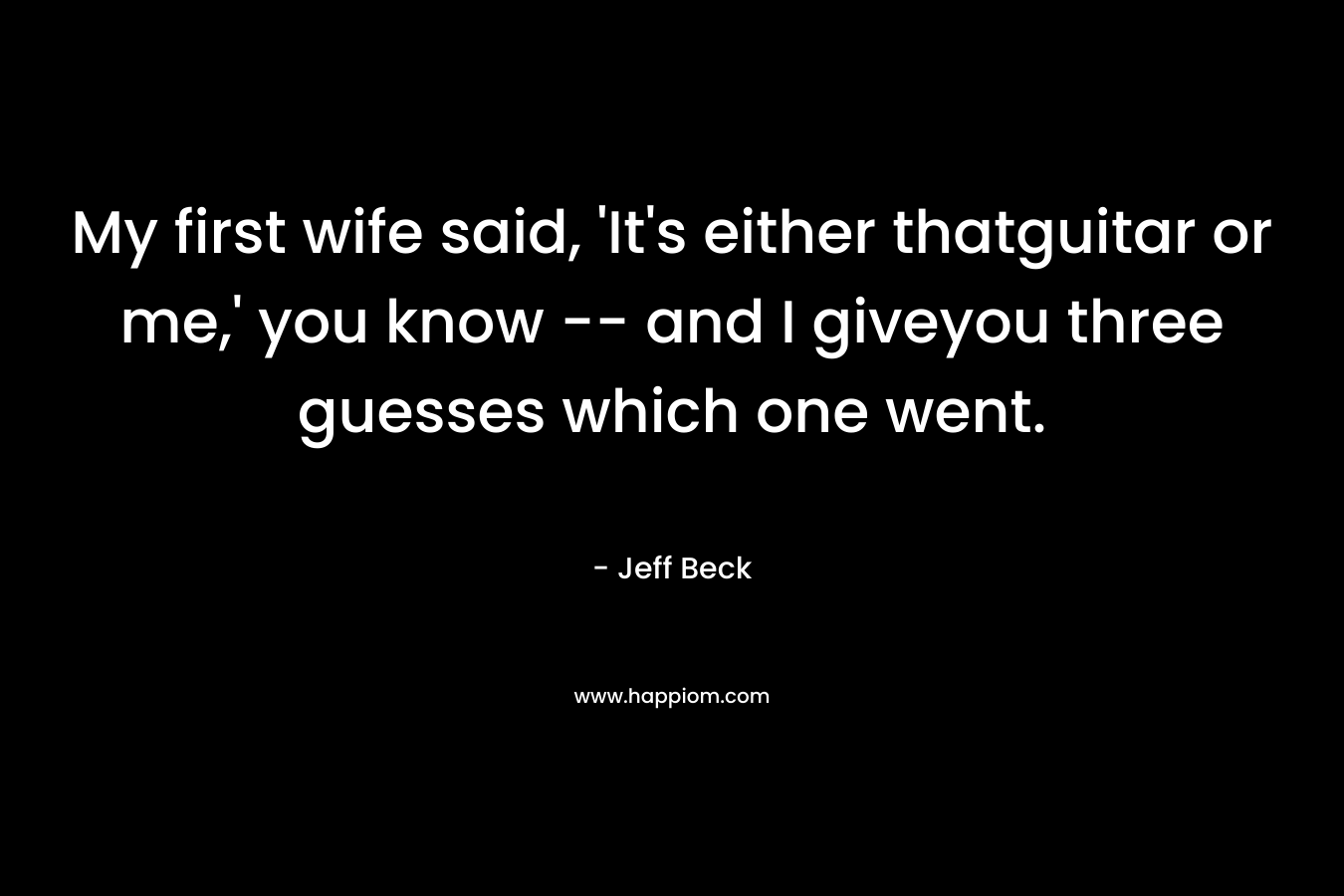 My first wife said, ‘It’s either thatguitar or me,’ you know — and I giveyou three guesses which one went. – Jeff Beck