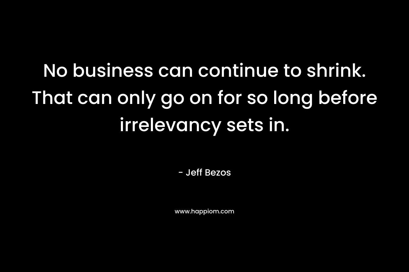 No business can continue to shrink. That can only go on for so long before irrelevancy sets in. – Jeff Bezos