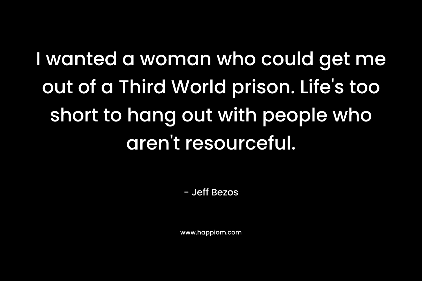 I wanted a woman who could get me out of a Third World prison. Life’s too short to hang out with people who aren’t resourceful. – Jeff Bezos