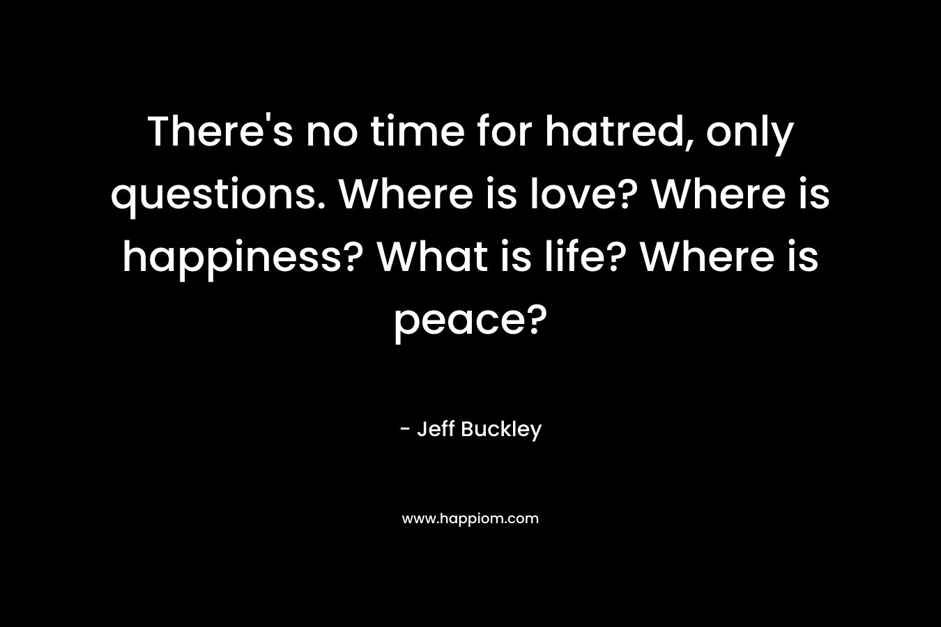 There's no time for hatred, only questions. Where is love? Where is happiness? What is life? Where is peace?