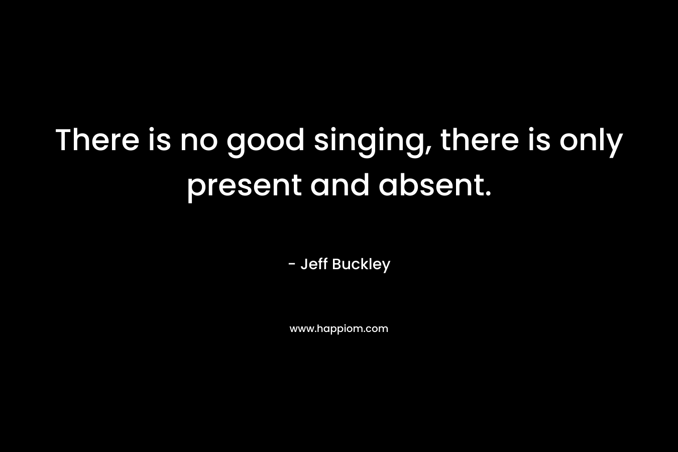 There is no good singing, there is only present and absent. – Jeff Buckley