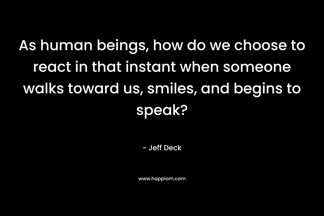 As human beings, how do we choose to react in that instant when someone walks toward us, smiles, and begins to speak?