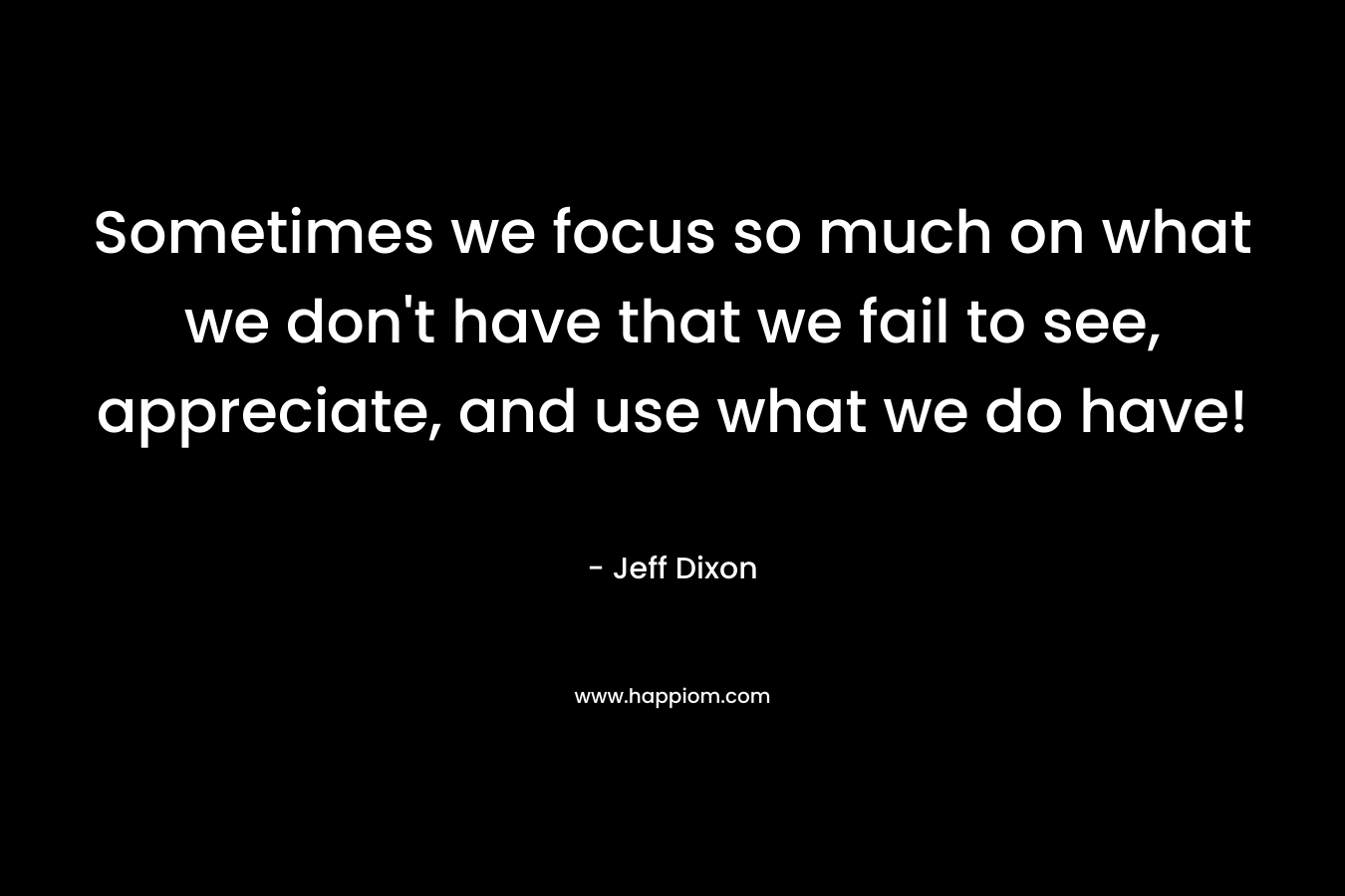 Sometimes we focus so much on what we don’t have that we fail to see, appreciate, and use what we do have! – Jeff Dixon