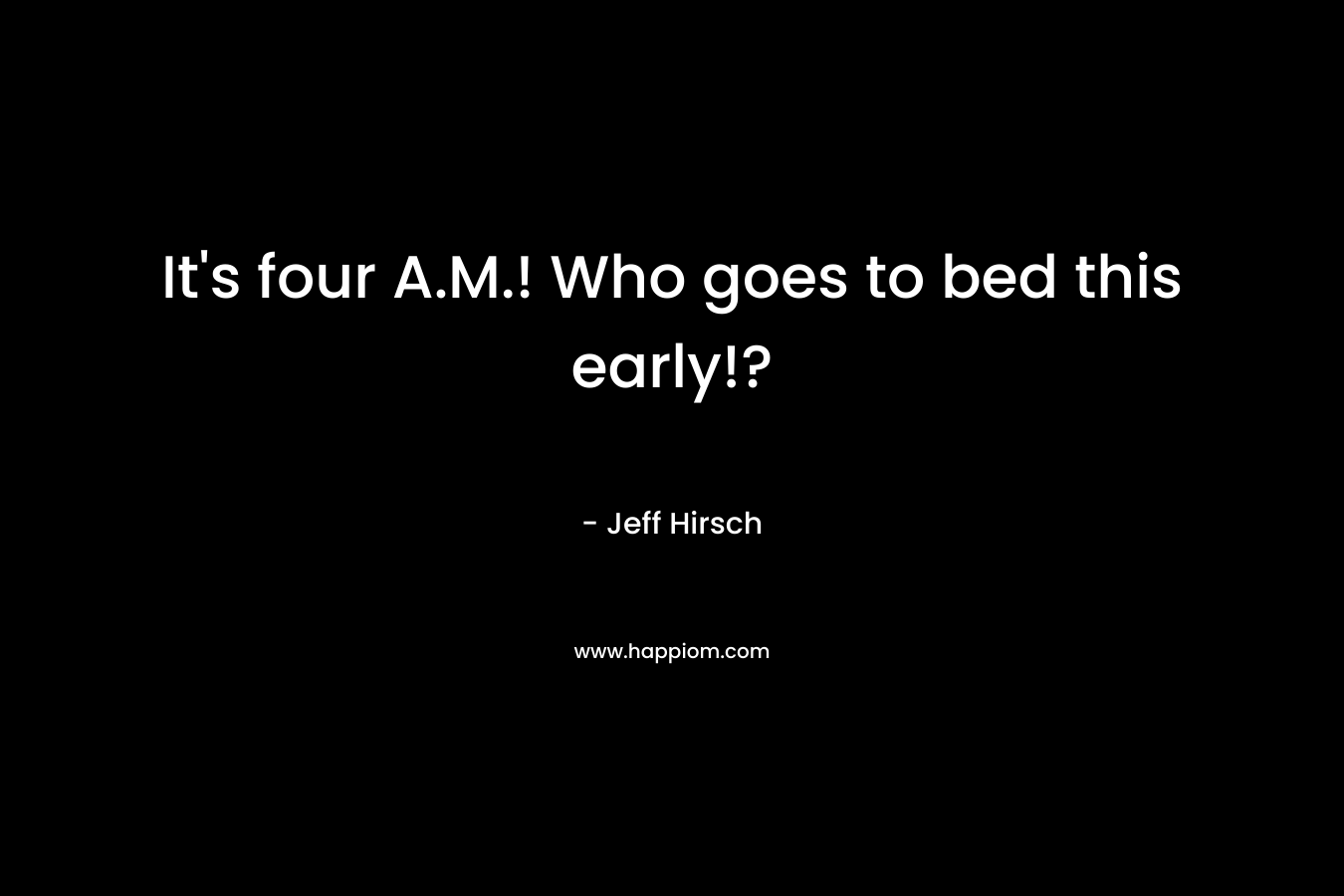 It’s four A.M.! Who goes to bed this early!? – Jeff Hirsch