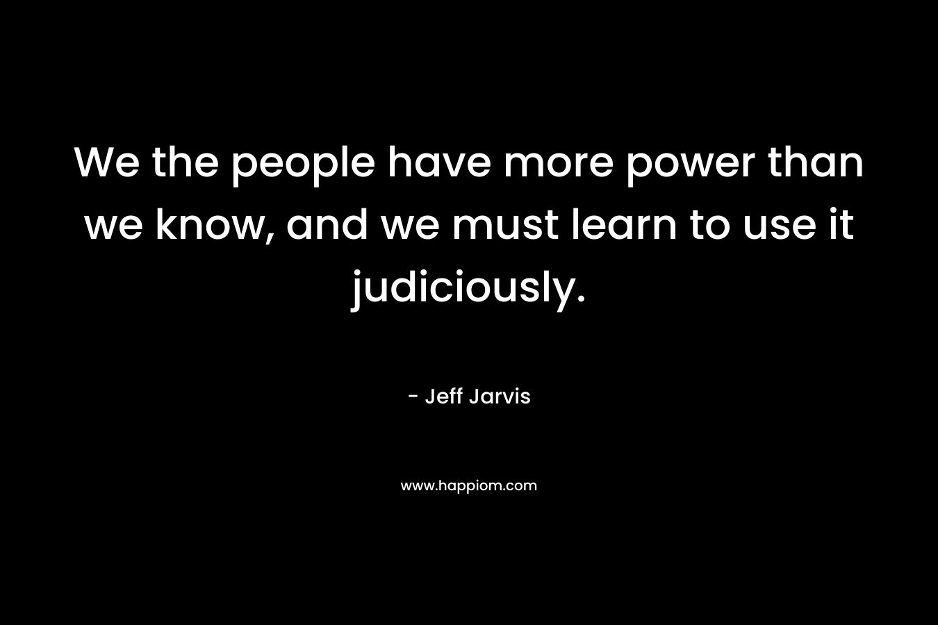 We the people have more power than we know, and we must learn to use it judiciously. – Jeff Jarvis