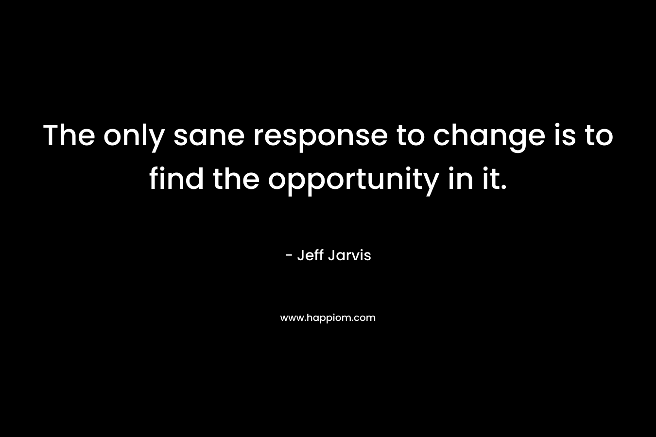The only sane response to change is to find the opportunity in it. – Jeff Jarvis