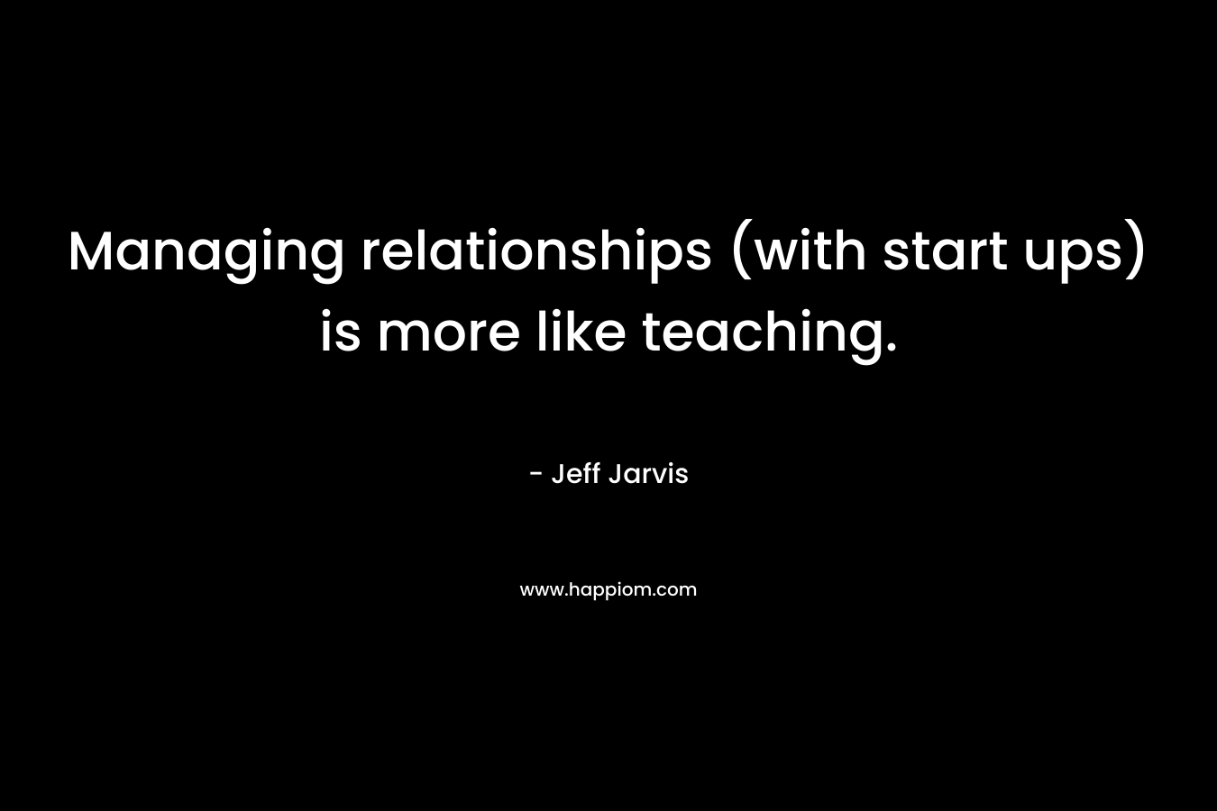 Managing relationships (with start ups) is more like teaching. – Jeff Jarvis