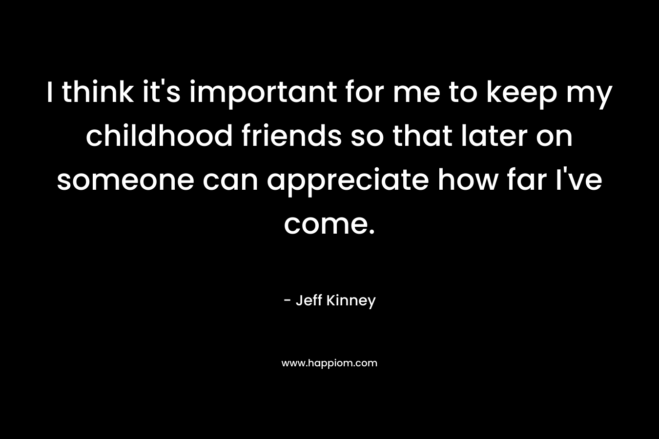 I think it’s important for me to keep my childhood friends so that later on someone can appreciate how far I’ve come. – Jeff Kinney