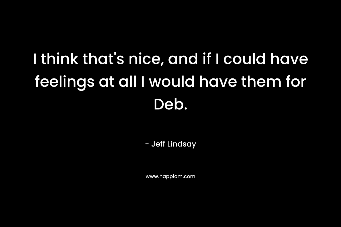 I think that’s nice, and if I could have feelings at all I would have them for Deb. – Jeff Lindsay