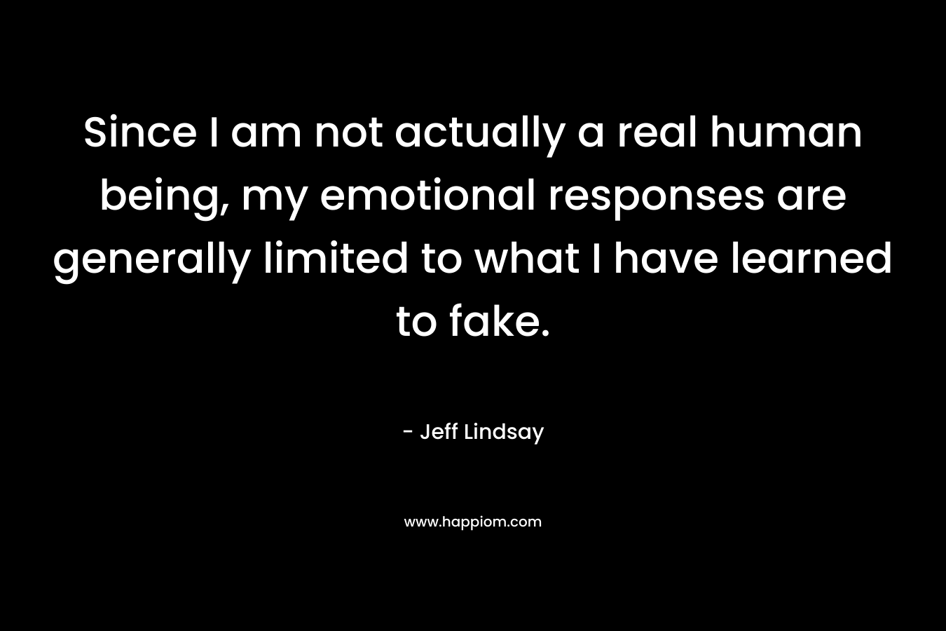 Since I am not actually a real human being, my emotional responses are generally limited to what I have learned to fake. – Jeff Lindsay
