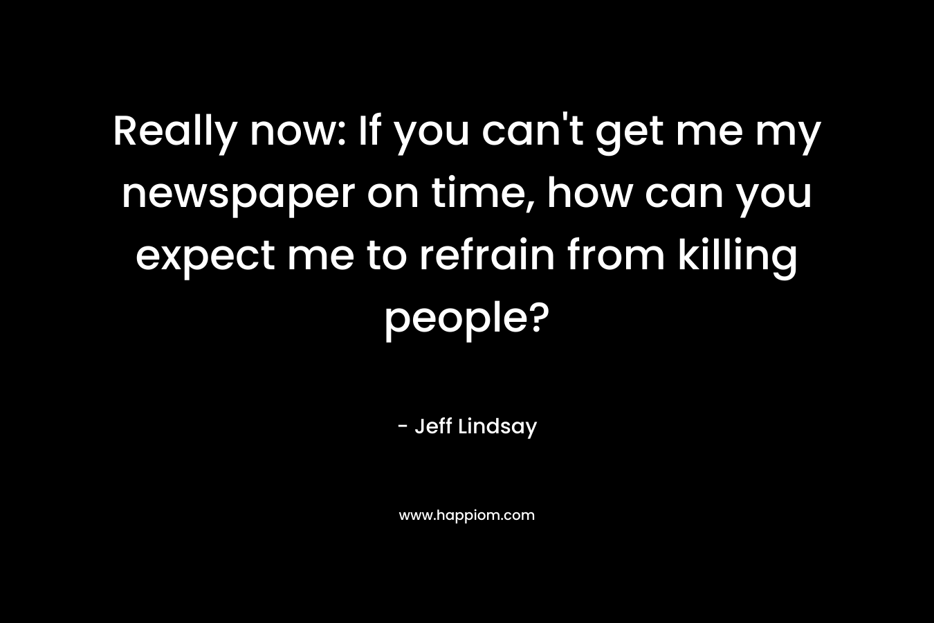 Really now: If you can’t get me my newspaper on time, how can you expect me to refrain from killing people? – Jeff Lindsay