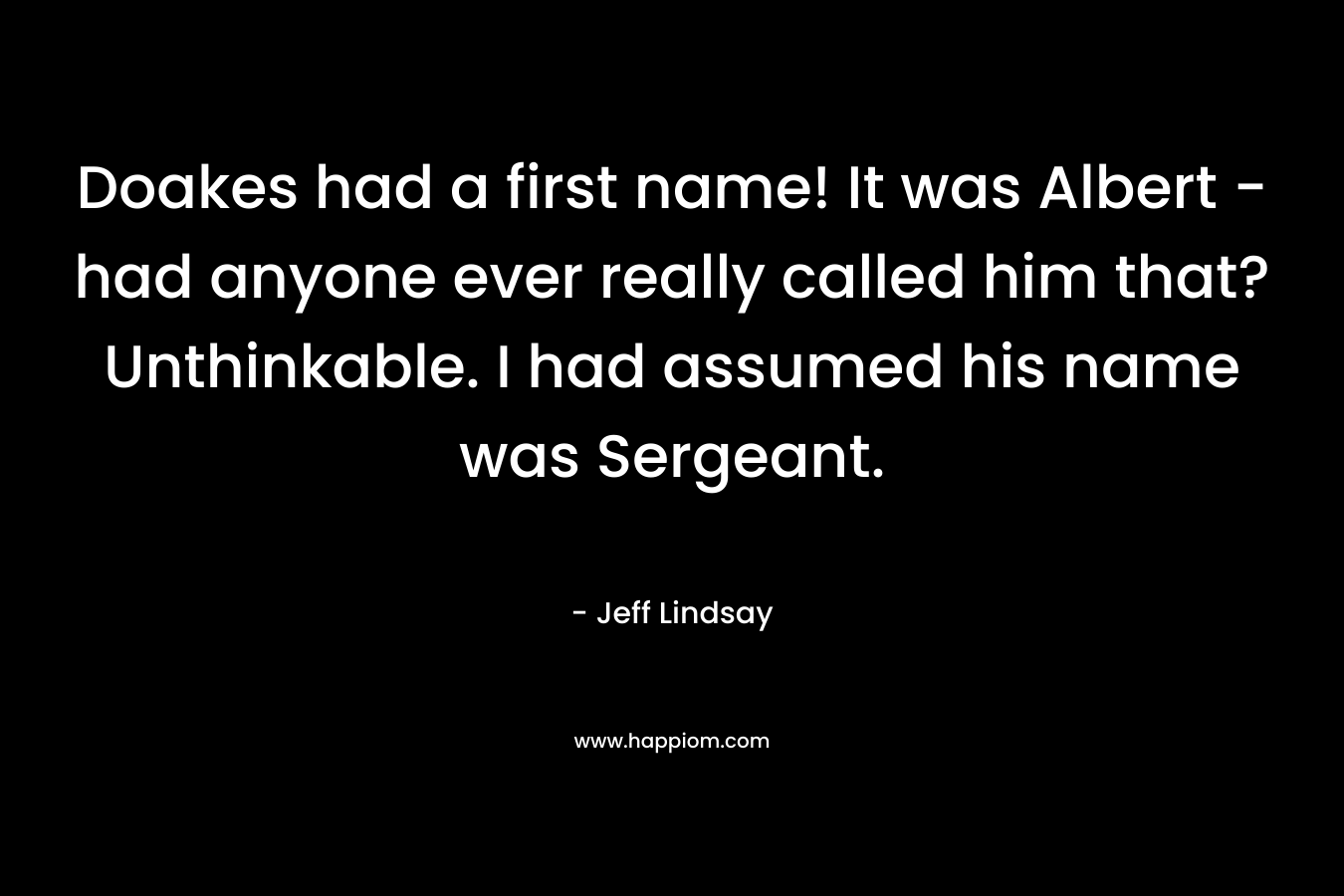 Doakes had a first name! It was Albert – had anyone ever really called him that? Unthinkable. I had assumed his name was Sergeant. – Jeff Lindsay
