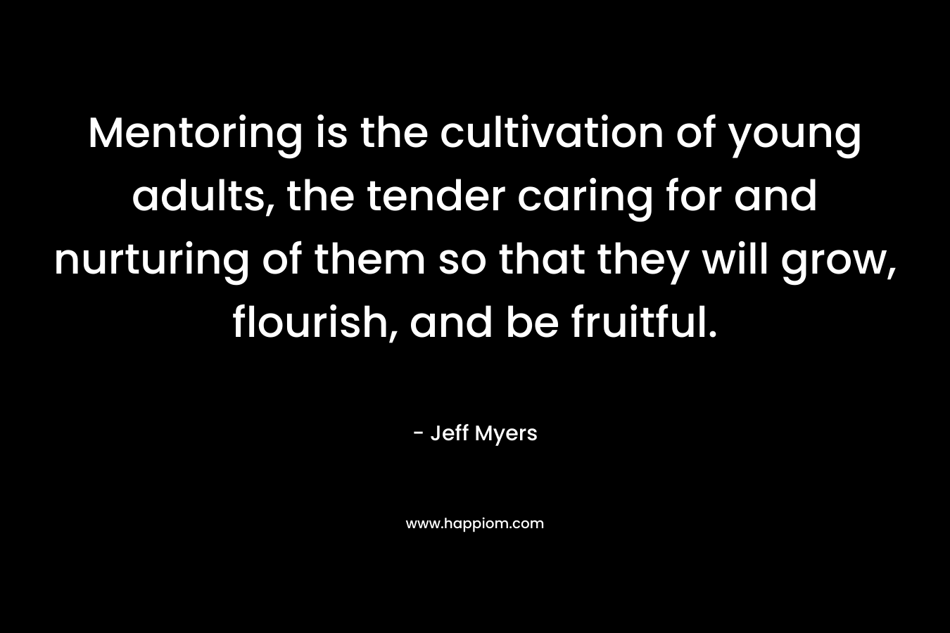 Mentoring is the cultivation of young adults, the tender caring for and nurturing of them so that they will grow, flourish, and be fruitful. – Jeff Myers
