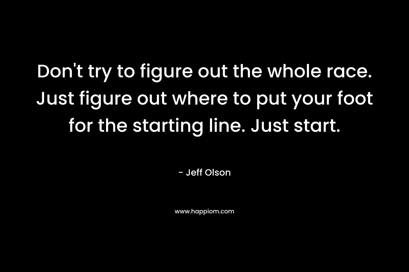 Don't try to figure out the whole race. Just figure out where to put your foot for the starting line. Just start.