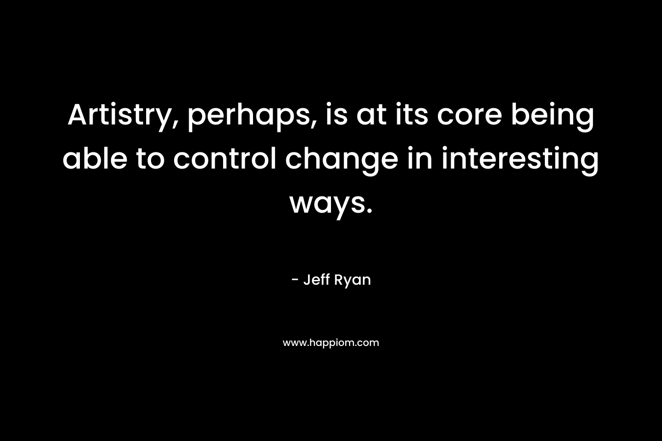 Artistry, perhaps, is at its core being able to control change in interesting ways. – Jeff Ryan