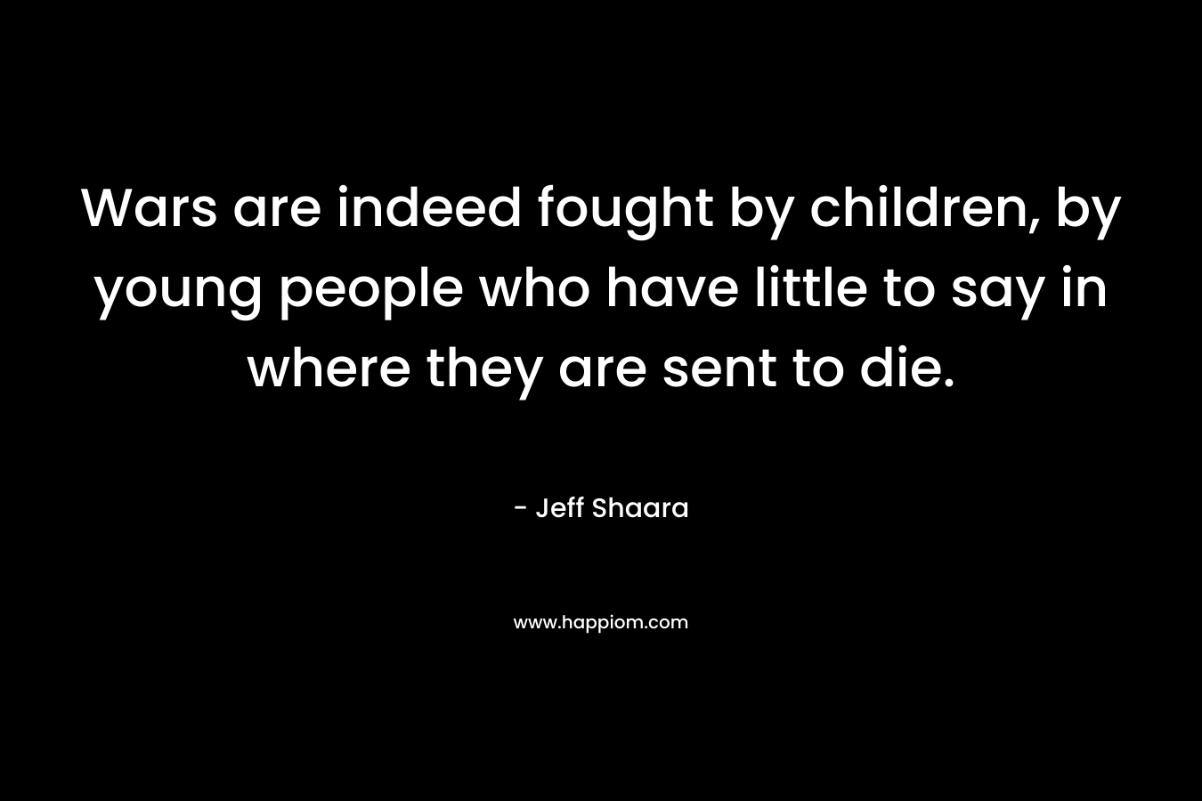 Wars are indeed fought by children, by young people who have little to say in where they are sent to die. – Jeff Shaara