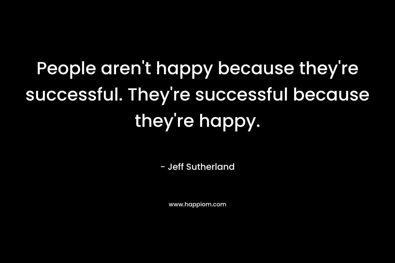 People aren’t happy because they’re successful. They’re successful because they’re happy. – Jeff Sutherland