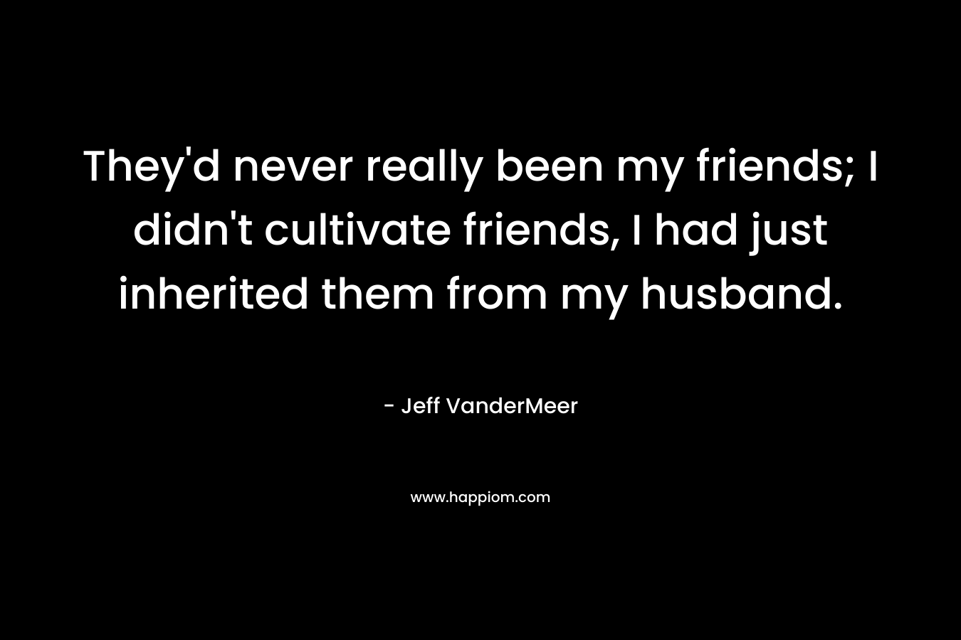 They’d never really been my friends; I didn’t cultivate friends, I had just inherited them from my husband. – Jeff VanderMeer
