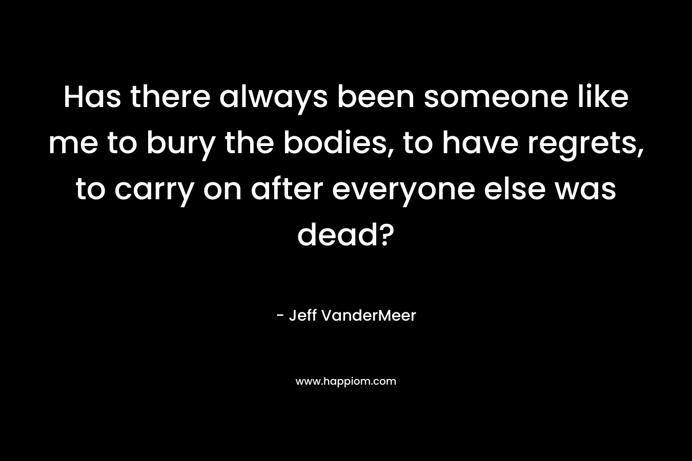 Has there always been someone like me to bury the bodies, to have regrets, to carry on after everyone else was dead? – Jeff VanderMeer