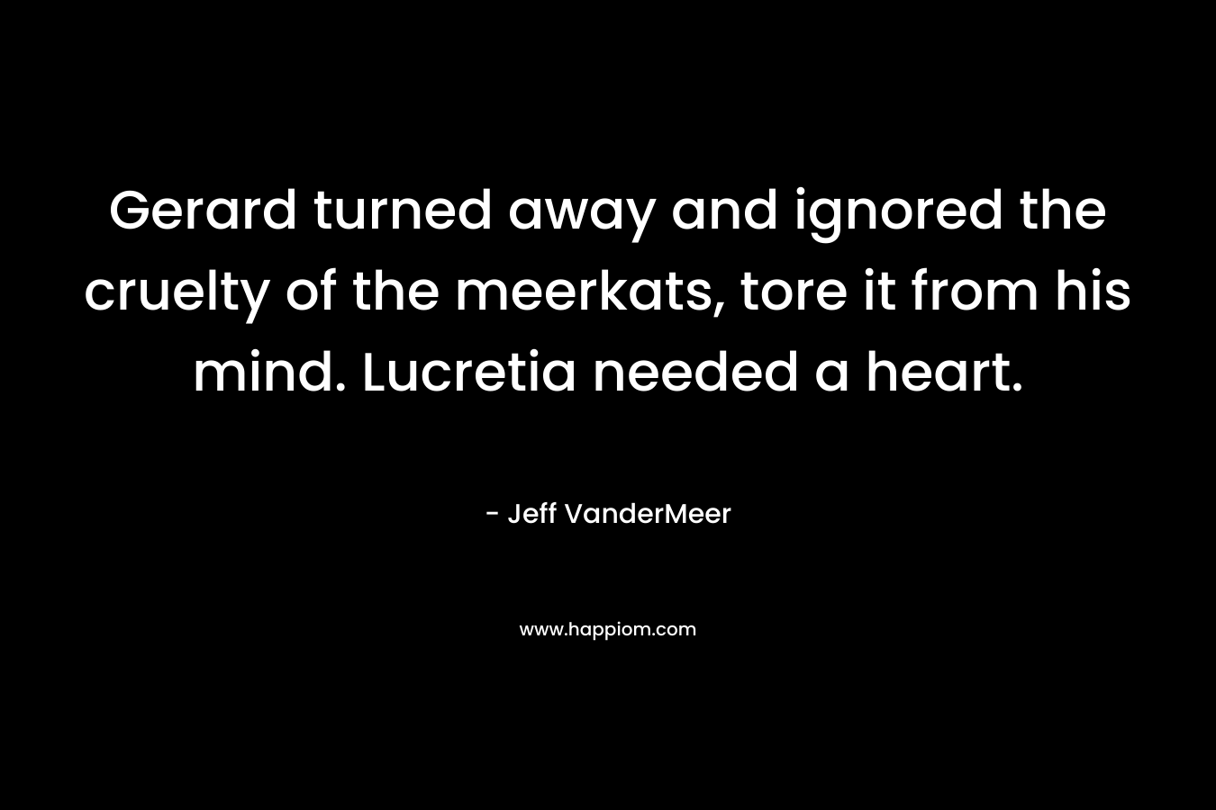 Gerard turned away and ignored the cruelty of the meerkats, tore it from his mind. Lucretia needed a heart.